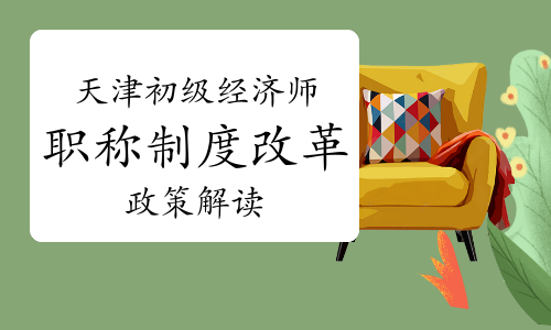 天津深化初级经济师职称制度改革的实施意见政策解读