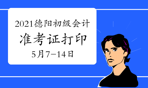 2021年四川德阳初级会计准考证打印时间为5月7日至5月14日