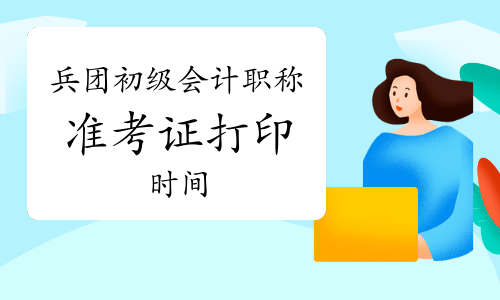 兵团初级会计职称考试准考证打印时间是什么时候?