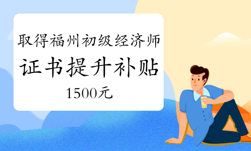 取得福州初级经济师证书可申领失业保险技能提升补贴1500元