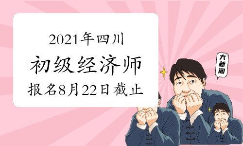 2021年四川初级经济师报名时间：8月22日截止