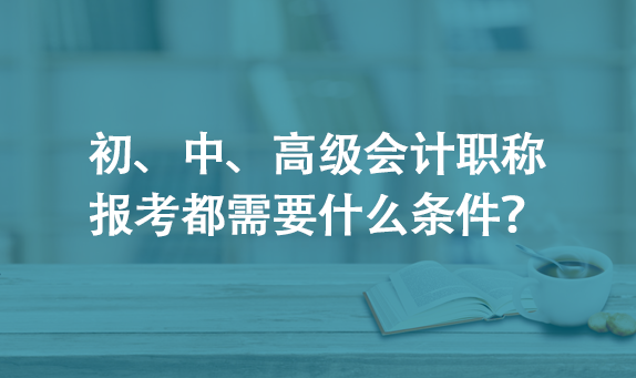 初、中、高级会计职称报考都需要什么条件？