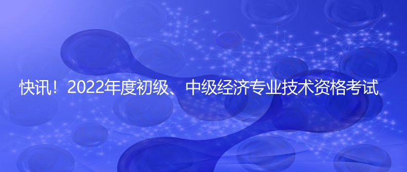 快讯！2022年度初级、中级经济专业技术资格考试