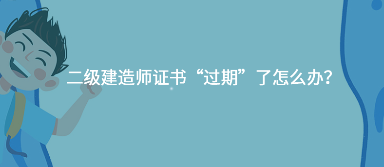 二级建造师证书&ldquo;过期&rdquo;了怎么办？