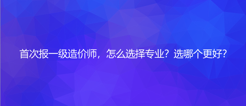 首次报一级造价师，怎么选择专业？选哪个更好？