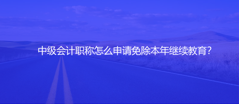 中级会计职称怎么申请免除本年继续教育？