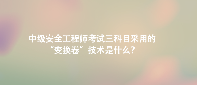 中级安全工程师考试三科目采用的&ldquo;变换卷&rdquo;技术是什么？