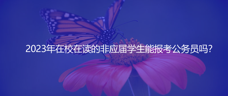 2023年在校在读的非应届学生能报考公务员吗？