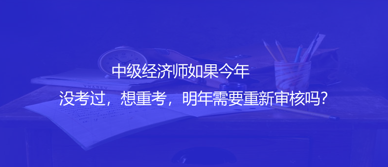 中级经济师如果今年没考过，想重考，明年需要重新审核吗？