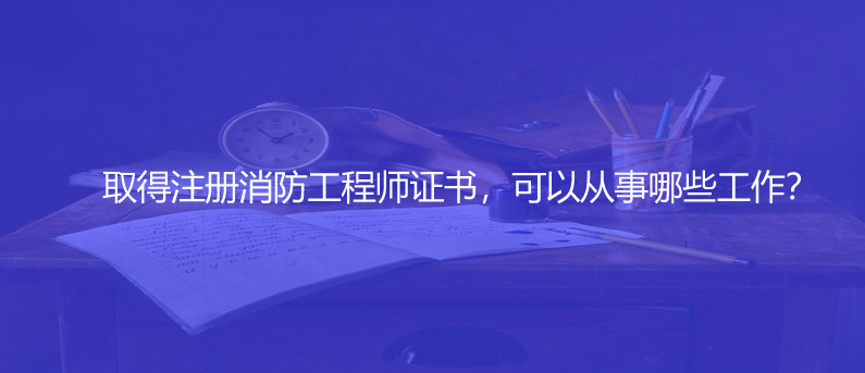 取得注册消防工程师证书，可以从事哪些工作？