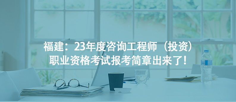 福建：23年度咨询工程师（投资）职业资格考试报考简章出来了！