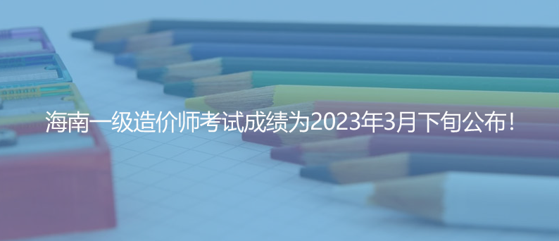 海南一级造价师考试成绩为2023年3月下旬公布！