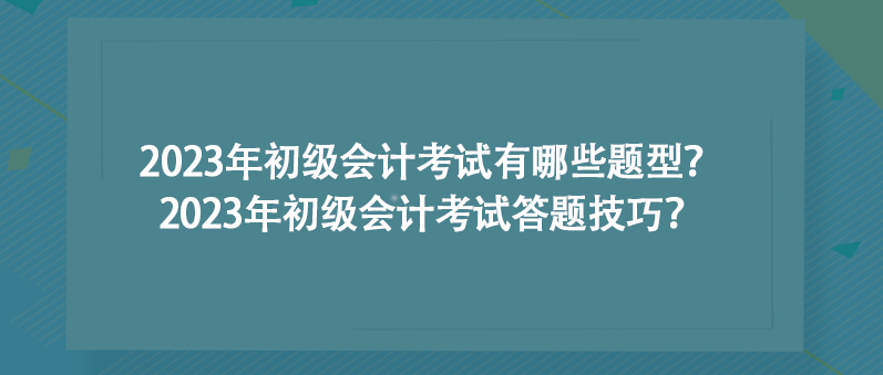 2023年初级会计考试有哪些题型？2023年初级会计考试答题技巧？