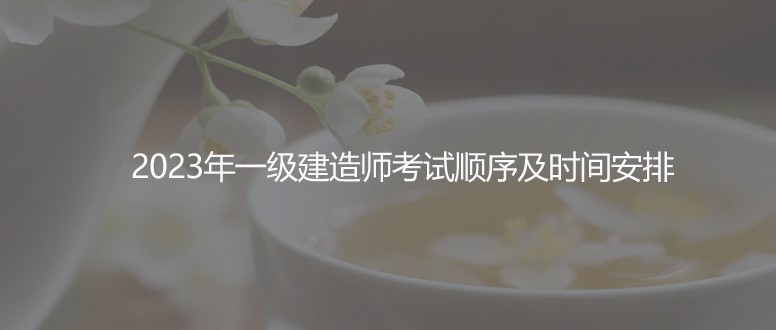 速看！2023年一级建造师考试顺序及时间安排