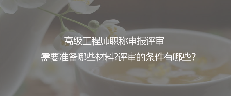 高级工程师职称申报评审需要准备哪些材料?评审的条件有哪些？
