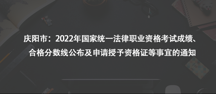 庆阳市：2022年国家统一法律职业资格考试成绩、合格分数线公布及申请授予资格证等事宜的通知